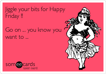 Jiggle your bits for Happy
Friday !!

Go on ... you know you
want to ...