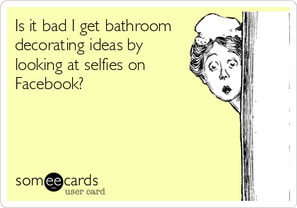 Is it bad I get bathroom
decorating ideas by
looking at selfies on 
Facebook?