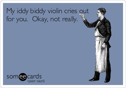My iddy biddy violin cries out
for you.  Okay, not really.