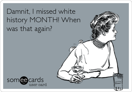 Damnit, I missed white
history MONTH! When
was that again?