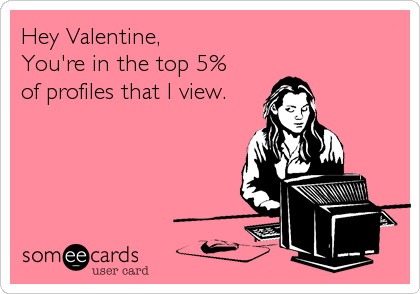 Hey Valentine,
You're in the top 5% 
of profiles that I view.
