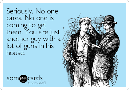 Seriously. No one
cares. No one is
coming to get
them. You are just
another guy with a
lot of guns in his
house.