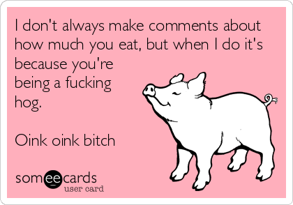 I don't always make comments about
how much you eat, but when I do it's
because you're
being a fucking
hog.

Oink oink bitch