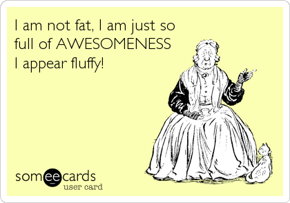 I am not fat, I am just so 
full of AWESOMENESS
I appear fluffy!