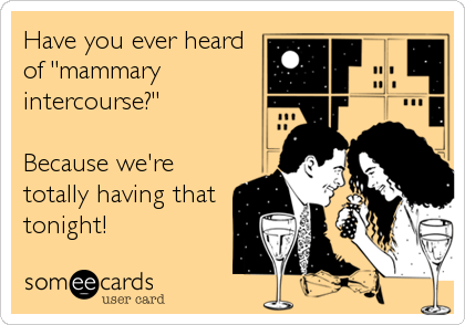 Have you ever heard
of "mammary
intercourse?"

Because we're
totally having that
tonight!