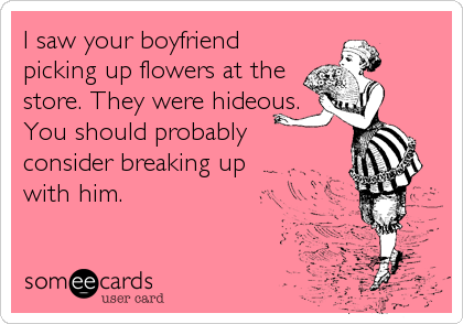 I saw your boyfriend
picking up flowers at the
store. They were hideous.
You should probably
consider breaking up
with him.