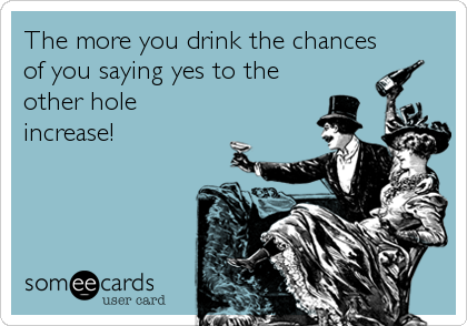 The more you drink the chances
of you saying yes to the
other hole
increase!