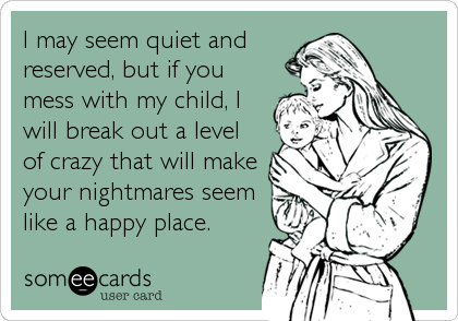 I may seem quiet and
reserved, but if you
mess with my child, I
will break out a level
of crazy that will make
your nightmares seem
like a happy place.