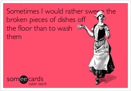 Sometimes I would rather sweep the
broken pieces of dishes off
the floor than to wash     
them