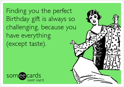 Finding you the perfect
Birthday gift is always so
challenging, because you
have everything
(except taste).
