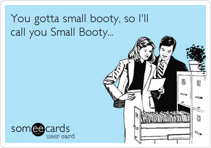 You gotta small booty, so I'll
call you Small Booty...