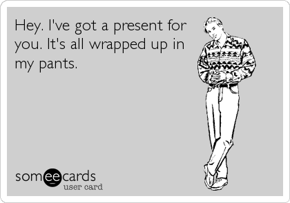 Hey. I've got a present for
you. It's all wrapped up in
my pants.