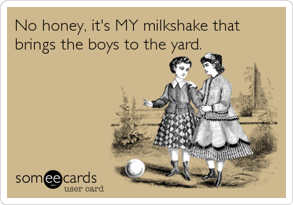 No honey, it's MY milkshake that
brings the boys to the yard.