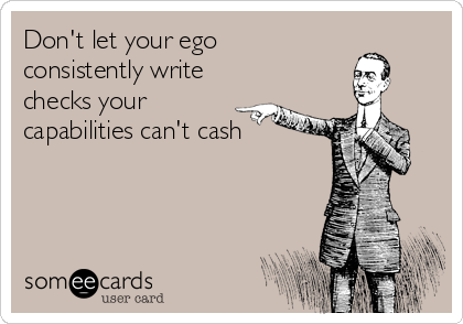 Don't let your ego 
consistently write
checks your
capabilities can't cash