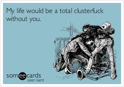 My life would be a total clusterfuck
without you.