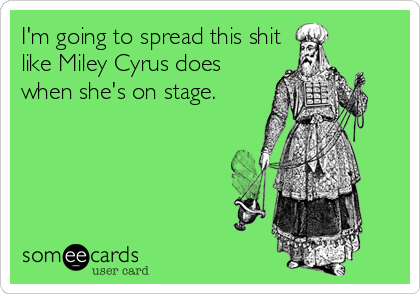 I'm going to spread this shit
like Miley Cyrus does
when she's on stage.