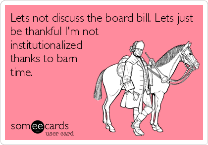 Lets not discuss the board bill. Lets just
be thankful I'm not
institutionalized
thanks to barn
time.