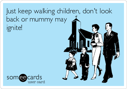 Just keep walking children, don't look
back or mummy may 
ignite!