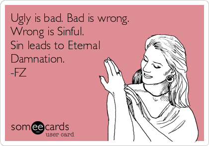 Ugly is bad. Bad is wrong. 
Wrong is Sinful. 
Sin leads to Eternal
Damnation.
-FZ