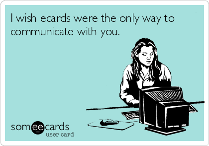 I wish ecards were the only way to
communicate with you.