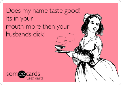 Does my name taste good!
Its in your 
mouth more then your
husbands dick!