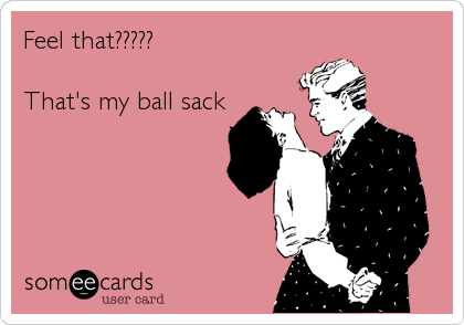 Feel that?????

That's my ball sack