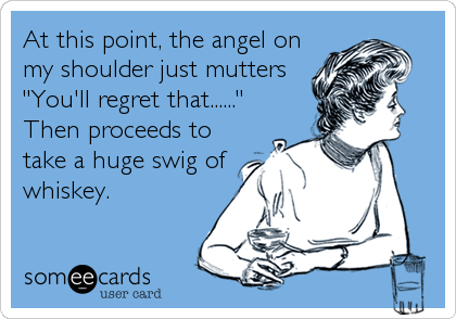 At this point, the angel on
my shoulder just mutters
"You'll regret that......"
Then proceeds to
take a huge swig of
whiskey.