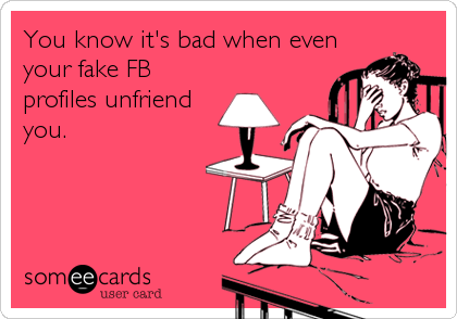 You know it's bad when even
your fake FB
profiles unfriend
you.