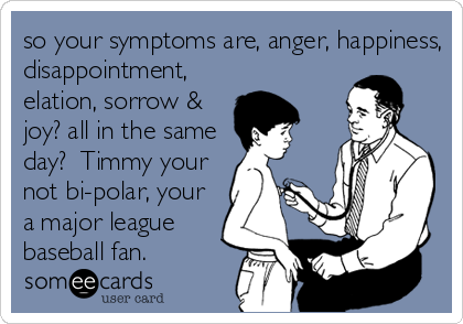 so your symptoms are, anger, happiness,
disappointment,
elation, sorrow &
joy? all in the same
day?  Timmy your
not bi-polar, your<br %2