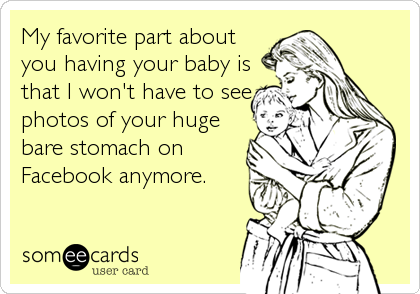 My favorite part about
you having your baby is
that I won't have to see
photos of your huge
bare stomach on
Facebook anymore.