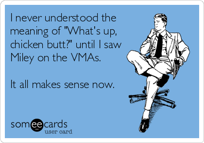 I never understood the
meaning of "What's up,
chicken butt?" until I saw
Miley on the VMAs.

It all makes sense now.