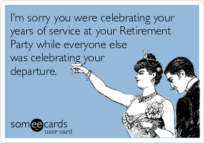 I'm sorry you were celebrating your
years of service at your Retirement
Party while everyone else
was celebrating your
departure.