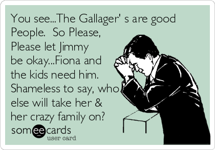 You see...The Gallager' s are good
People.  So Please,
Please let Jimmy
be okay...Fiona and
the kids need him. 
Shameless to say, who
e