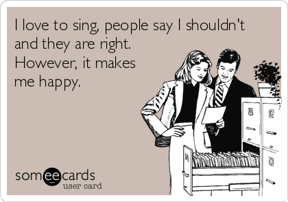 I love to sing, people say I shouldn't
and they are right.
However, it makes
me happy.