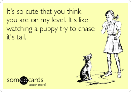 It's so cute that you think
you are on my level. It's like
watching a puppy try to chase
it's tail.