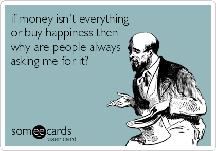 if money isn't everything
or buy happiness then
why are people always
asking me for it?