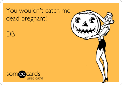 You wouldn't catch me
dead pregnant!

DB
