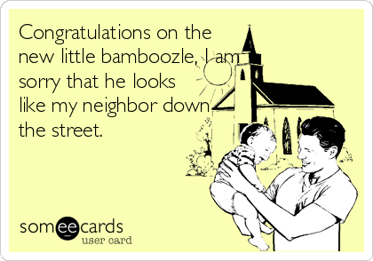 Congratulations on the
new little bamboozle, I am
sorry that he looks
like my neighbor down
the street.