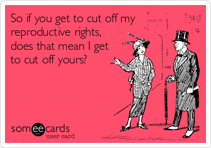So if you get to cut off my
reproductive rights,
does that mean I get
to cut off yours?