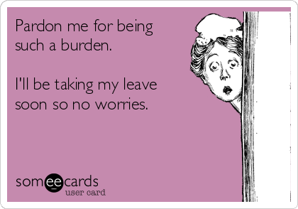 Pardon me for being
such a burden.   

I'll be taking my leave
soon so no worries.