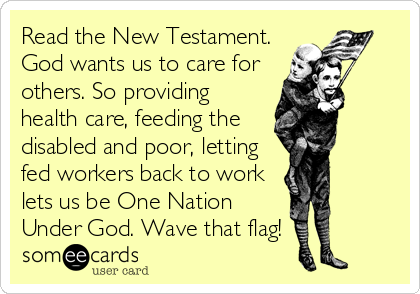 Read the New Testament.
God wants us to care for
others. So providing
health care, feeding the
disabled and poor, letting
fed workers back to work
lets us be One Nation
Under God. Wave that flag!