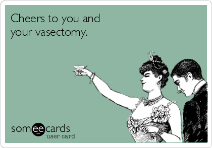 Cheers to you and
your vasectomy.