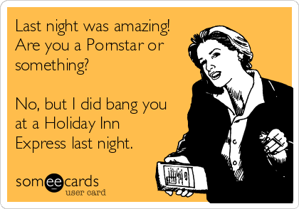 Last night was amazing!
Are you a Pornstar or
something?

No, but I did bang you
at a Holiday Inn
Express last night.