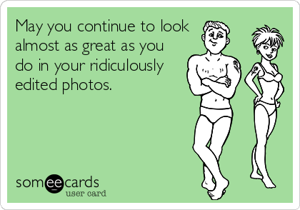 May you continue to look 
almost as great as you
do in your ridiculously
edited photos.