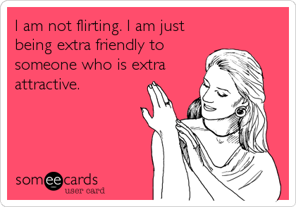 I am not flirting. I am just
being extra friendly to
someone who is extra
attractive.