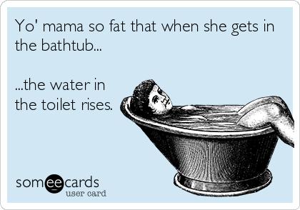 Yo' mama so fat that when she gets in
the bathtub...

...the water in
the toilet rises.