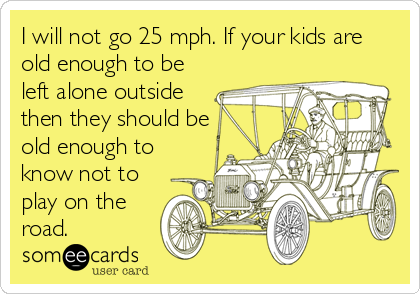I will not go 25 mph. If your kids are
old enough to be
left alone outside
then they should be
old enough to
know not to
play on the
road.