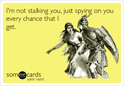 I'm not stalking you, just spying on you
every chance that I
get.