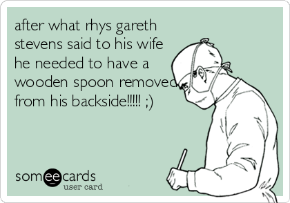 after what rhys gareth
stevens said to his wife
he needed to have a
wooden spoon removed
from his backside!!!!! ;)