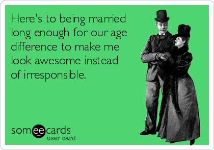 Here's to being married
long enough for our age
difference to make me
look awesome instead 
of irresponsible.